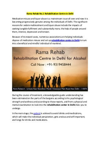 Rama Rehab No.1 Rehabilitation Centre in Delhi
Medication misuse and liquor abuse is a mainstream issue all over and now it is
becoming progressively genuine among the individuals of Delhi. The significant
reasons for sedate maltreatment and liquor abuse include the impacts of
seeking tangible fulfilment and substantially more, the help of people around
them, interest, depression and tension.
Because of increased cases, numerous associations are helping individuals
dispose of medication misuse and set up rehabilitation centre in Delhi to turn
into a beneficial and mindful individual of mankind.
During the course of treatment, a knowledgeable guide understanding has
been estimated on the parts of the bargains according to his psychological
strength and wellness and according to those reports, and from a physical and
mental examination to look into the rehabilitation center in Delhi Asks you to
undergo.
In the main stage, the patient is advised to avoid drinks and medications,
which will make the individual perspiration, gets anxious and self-important,
and longs for drinks and medications.
 