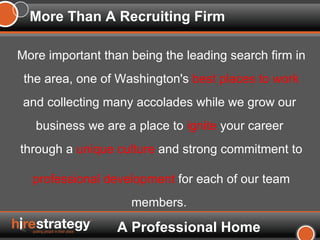 More Than A Recruiting Firm More important than being the leading search firm in the area, one of Washington's  best places to work   and collecting many accolades while we grow our  business we are a place to  ignite  your career  through a  unique culture  and strong commitment to professional development  for each of our team members.   A Professional Home 