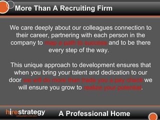 More Than A Recruiting Firm We care deeply about our colleagues connection to their career, partnering with each person in the company to  map a path to success  and to be there every step of the way.  This unique approach to development ensures that when you bring your talent and dedication to our door  we will do more than trade you a pay check  we will ensure you grow to  realize your potential . A Professional Home 