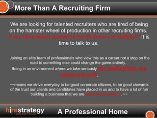 More Than A Recruiting Firm We are looking for talented recruiters who are tired of being on the hamster wheel of production in other recruiting firms.  If you have asked yourself is this all there is to staffing??  It is time to talk to us.   Joining an elite team of professionals who view this as a career not a stop on the road to something else could change the game entirely.  Being in an environment where we take seriously  our relationships, our values and craft   ~~means we strive everyday to be good corporate citizens, to be good stewards of the trust our clients and candidates have placed in us and to have a lot of fun building a business that we are  proud to be a part of .   ~~ A Professional Home 