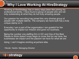 Working at HireStrategy has in many ways been like joining my professional family. I have found a group of people who are not only outstanding at what they do but truly amazing people.  Our passion for recruiting has joined this very diverse group of people with multiple talents. The company we have built has a truly unique stamp on it.  Everyday I am a part of the organization I am grateful for the opportunity to impact our mission and grow our business.  Being the number one staffing firm in DC and One of the Best Places to Work doesn't even begin to cover the fun we have, the businesses we impact and the passion we have for what we are doing. I can't imagine working anywhere else.   ~Nicole  Hardin, Managing Director Why I Love Working At HireStrategy 