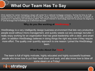 Chris started his career managing a large call center for a national mortgage company. During his time as Call Center Director he was responsible for all recruiting, hiring, training and daily operations; giving him a breadth of experience in identifying and developing talent. His nature interest in technology lead him to pursue his degree in IT and leverage that knowledge as a technical recruiter  What Our Team Has To Say Why do you like working at  HireStrategy ? HireStrategy is a very intelligently design business environment that lets very productive people excel without micro-management, and quickly weeds out any average recruiter. I really enjoy working for an organization that has great leadership with a clear, and smart plan. In addition HireStrategy believes in doing things the right way even if they require more effort. The quality over quantity approach is one reason I joined the HireStrategy team.  What Rocks About Our  Team ? The team is full of highly motivate, highly educated and highly successful business people who know how to put their head down and work, and also know how to blow off some steam on a Friday!  