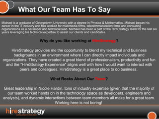 Michael is a graduate of Georgetown University with a degree in Physics & Mathematics. Michael began his career in the IT industry and has worked for multimedia firms, telecommunication firms and consulting organizations as a developer and technical lead. Michael has been a part of the HireStrategy team for the last six years leveraging his technical expertise to assist our clients and candidates.  What Our Team Has To Say Why do you like working at  HireStrategy ? HireStrategy provides me the opportunity to blend my technical and business backgrounds in an environment where I can directly impact individuals and organizations. They have created a great blend of professionalism, productivity and fun and the "HireStrategy Experience" aligns well with how I would want to interact with peers and colleagues. HireStrategy is a great place to do business.  What Rocks About Our  Team ? Great leadership in Nicole Hardin, tons of industry expertise (given that the majority of our team worked hands on in the technology space as developers, engineers and analysts), and dynamic interactions between team members all make for a great team. Working here is not boring!  