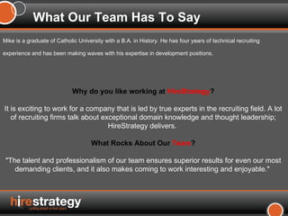 Mike is a graduate of Catholic University with a B.A. in History. He has four years of technical recruiting experience and has been making waves with his expertise in development positions.   What Our Team Has To Say Why do you like working at  HireStrategy ? It is exciting to work for a company that is led by true experts in the recruiting field. A lot of recruiting firms talk about exceptional domain knowledge and thought leadership; HireStrategy delivers.  What Rocks About Our  Team ? "The talent and professionalism of our team ensures superior results for even our most demanding clients, and it also makes coming to work interesting and enjoyable."  