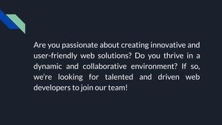 Are you passionate about creating innovative and
user-friendly web solutions? Do you thrive in a
dynamic and collaborative environment? If so,
we’re looking for talented and driven web
developers to join our team!
 