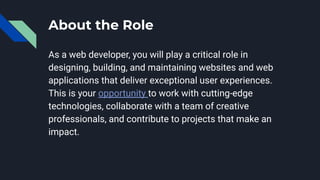 About the Role
As a web developer, you will play a critical role in
designing, building, and maintaining websites and web
applications that deliver exceptional user experiences.
This is your opportunity to work with cutting-edge
technologies, collaborate with a team of creative
professionals, and contribute to projects that make an
impact.
 