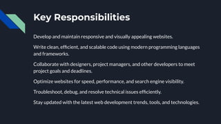 Key Responsibilities
Develop and maintain responsive and visually appealing websites.
Write clean, efﬁcient, and scalable code using modern programming languages
and frameworks.
Collaborate with designers, project managers, and other developers to meet
project goals and deadlines.
Optimize websites for speed, performance, and search engine visibility.
Troubleshoot, debug, and resolve technical issues efﬁciently.
Stay updated with the latest web development trends, tools, and technologies.
 