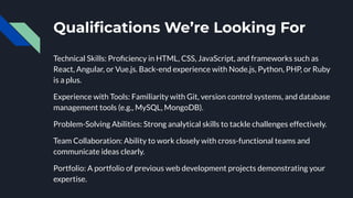 Qualiﬁcations We’re Looking For
Technical Skills: Proﬁciency in HTML, CSS, JavaScript, and frameworks such as
React, Angular, or Vue.js. Back-end experience with Node.js, Python, PHP, or Ruby
is a plus.
Experience with Tools: Familiarity with Git, version control systems, and database
management tools (e.g., MySQL, MongoDB).
Problem-Solving Abilities: Strong analytical skills to tackle challenges effectively.
Team Collaboration: Ability to work closely with cross-functional teams and
communicate ideas clearly.
Portfolio: A portfolio of previous web development projects demonstrating your
expertise.
 