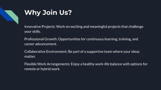 Why Join Us?
Innovative Projects: Work on exciting and meaningful projects that challenge
your skills.
Professional Growth: Opportunities for continuous learning, training, and
career advancement.
Collaborative Environment: Be part of a supportive team where your ideas
matter.
Flexible Work Arrangements: Enjoy a healthy work-life balance with options for
remote or hybrid work.
 