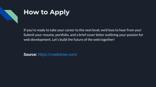 How to Apply
If you’re ready to take your career to the next level, we’d love to hear from you!
Submit your resume, portfolio, and a brief cover letter outlining your passion for
web development. Let’s build the future of the web together!
Source: https://credotree.com/
 
