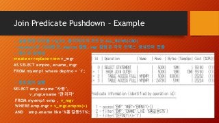 Join Predicate Pushdown – Example
-- 실습환경 오라클 11g R2, 옵티마이저 모드는 ALL_ROWS(CBO)
-- myemp1은 1000만건, deptno 칼럼, mgr 칼럼은 각각 인덱스 생성되어 있음
-- 테스트 뷰생성
create or replace view v_mgr
AS SELECT empno, ename, mgr
FROM myemp1 where deptno = '1';
-- 힌트없이 실행
SELECT emp.ename "사원",
v_mgr.ename "관리자"
FROM myemp1 emp , v_mgr
WHERE emp.mgr = v_mgr.empno(+)
AND emp.ename like '%홍길동57%';
 