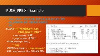 PUSH_PRED – Example
-- PUSH_PRED : 조인조건을 뷰안으로 밀어 넣으라는 힌트
-- NO_MERGE와 같이 사용해야 작동한다.
-- 0초
SELECT /*+ NO_MERGE(v_mgr)
PUSH_PRED(v_mgr)*/
emp.ename "사원",
v_mgr.ename "관리자"
FROM myemp1 emp ,
v_mgr
WHERE emp.mgr = v_mgr.empno(+)
AND emp.ename like '%홍길동57%';
 