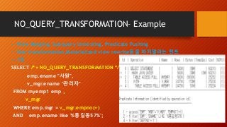 NO_QUERY_TRANSFORMATION– Example
-- View Merging, Subquery Unnesting, Predicate Pushing
-- Star transformation,Materialized view rewrite등을 하지말라는 힌트
-- 7초
SELECT /*+ NO_QUERY_TRANSFORMATION */
emp.ename "사원",
v_mgr.ename "관리자"
FROM myemp1 emp ,
v_mgr
WHERE emp.mgr = v_mgr.empno(+)
AND emp.ename like '%홍길동57%';
 