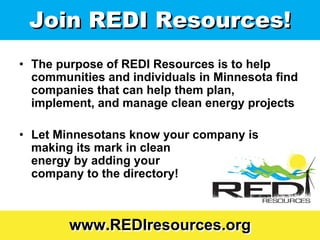Join REDI Resources!
• The purpose of REDI Resources is to help
  communities and individuals in Minnesota find
  companies that can help them plan,
  implement, and manage clean energy projects

• Let Minnesotans know your company is
  making its mark in clean
  energy by adding your
  company to the directory!



        www.REDIresources.org
 