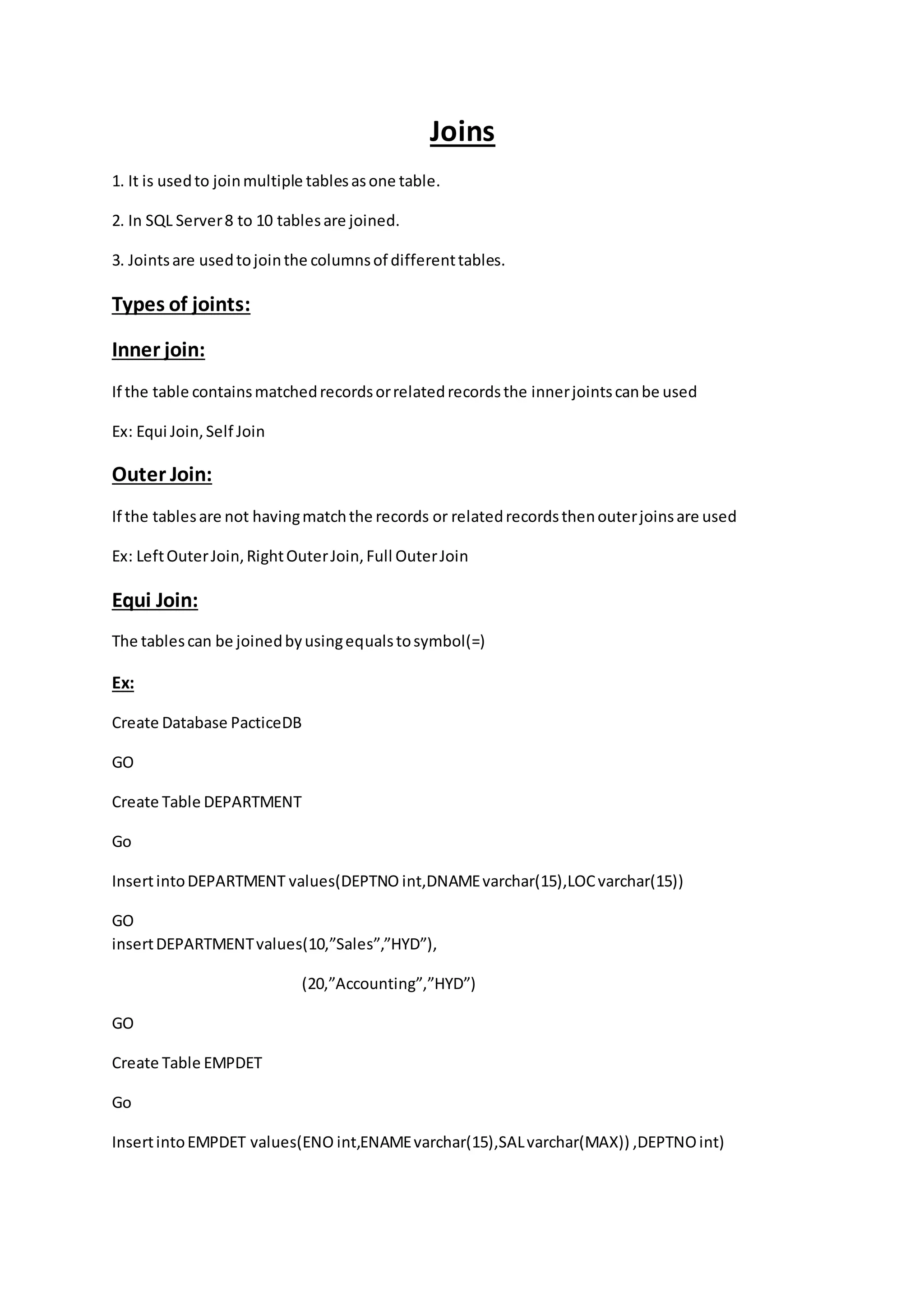 Joins 
1. It is used to join multiple tables as one table. 
2. In SQL Server 8 to 10 tables are joined. 
3. Joints are used to join the columns of different tables. 
Types of joints: 
Inner join: 
If the table contains matched records or related records the inner joints can be used 
Ex: Equi Join, Self Join 
Outer Join: 
If the tables are not having match the records or related records then outer joins are used 
Ex: Left Outer Join, Right Outer Join, Full Outer Join 
Equi Join: 
The tables can be joined by using equals to symbol(=) 
Ex: 
Create Database PacticeDB 
GO 
Create Table DEPARTMENT 
Go 
Insert into DEPARTMENT values(DEPTNO int,DNAME varchar(15),LOC varchar(15)) 
GO 
insert DEPARTMENT values(10,”Sales”,”HYD”), 
(20,”Accounting”,”HYD”) 
GO 
Create Table EMPDET 
Go 
Insert into EMPDET values(ENO int,ENAME varchar(15),SAL varchar(MAX)) ,DEPTNO int) 
 