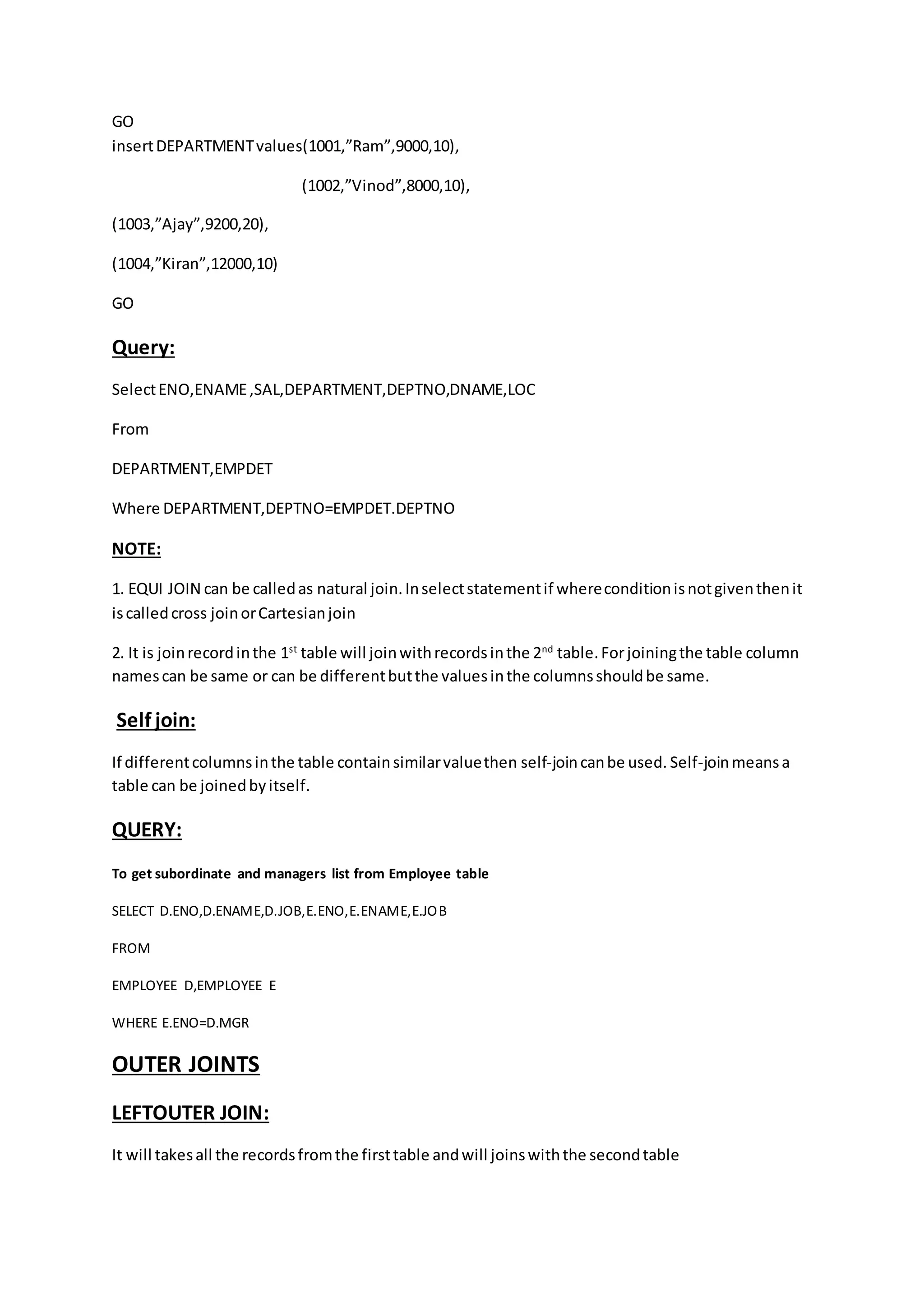 GO 
insert DEPARTMENT values(1001,”Ram”,9000,10), 
(1002,”Vinod”,8000,10), 
(1003,”Ajay”,9200,20), 
(1004,”Kiran”,12000,10) 
GO 
Query: 
Select ENO,ENAME ,SAL,DEPARTMENT,DEPTNO,DNAME,LOC 
From 
DEPARTMENT,EMPDET 
Where DEPARTMENT,DEPTNO=EMPDET.DEPTNO 
NOTE: 
1. EQUI JOIN can be called as natural join. In select statement if where condition is not given then it 
is called cross join or Cartesian join 
2. It is join record in the 1st table will join with records in the 2nd table. For joining the table column 
names can be same or can be different but the values in the columns should be same. 
Self join: 
If different columns in the table contain similar value then self-join can be used. Self-join means a 
table can be joined by itself. 
QUERY: 
To get subordinate and managers list from Employee table 
SELECT D.ENO,D.ENAME,D.JOB,E.ENO,E.ENAME,E.JOB 
FROM 
EMPLOYEE D,EMPLOYEE E 
WHERE E.ENO=D.MGR 
OUTER JOINTS 
LEFTOUTER JOIN: 
It will takes all the records from the first table and will joins with the second table 
 