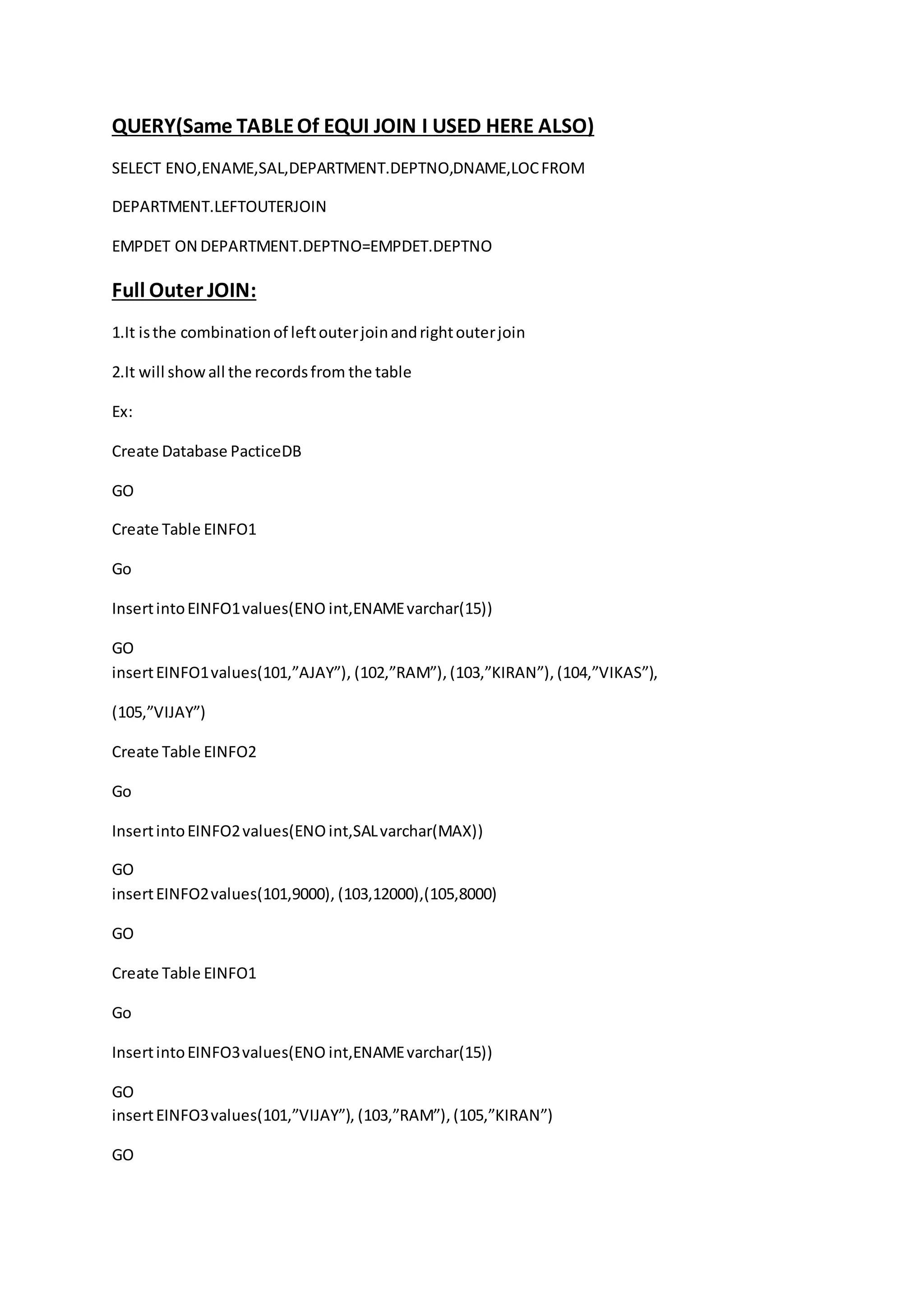 QUERY(Same TABLE Of EQUI JOIN I USED HERE ALSO) 
SELECT ENO,ENAME,SAL,DEPARTMENT.DEPTNO,DNAME,LOC FROM 
DEPARTMENT.LEFTOUTERJOIN 
EMPDET ON DEPARTMENT.DEPTNO=EMPDET.DEPTNO 
Full Outer JOIN: 
1.It is the combination of left outer join and right outer join 
2.It will show all the records from the table 
Ex: 
Create Database PacticeDB 
GO 
Create Table EINFO1 
Go 
Insert into EINFO1 values(ENO int,ENAME varchar(15)) 
GO 
insert EINFO1 values(101,”AJAY”), (102,”RAM”), (103,”KIRAN”), (104,”VIKAS”), 
(105,”VIJAY”) 
Create Table EINFO2 
Go 
Insert into EINFO2 values(ENO int,SAL varchar(MAX)) 
GO 
insert EINFO2 values(101,9000), (103,12000),(105,8000) 
GO 
Create Table EINFO1 
Go 
Insert into EINFO3 values(ENO int,ENAME varchar(15)) 
GO 
insert EINFO3 values(101,”VIJAY”), (103,”RAM”), (105,”KIRAN”) 
GO 
 