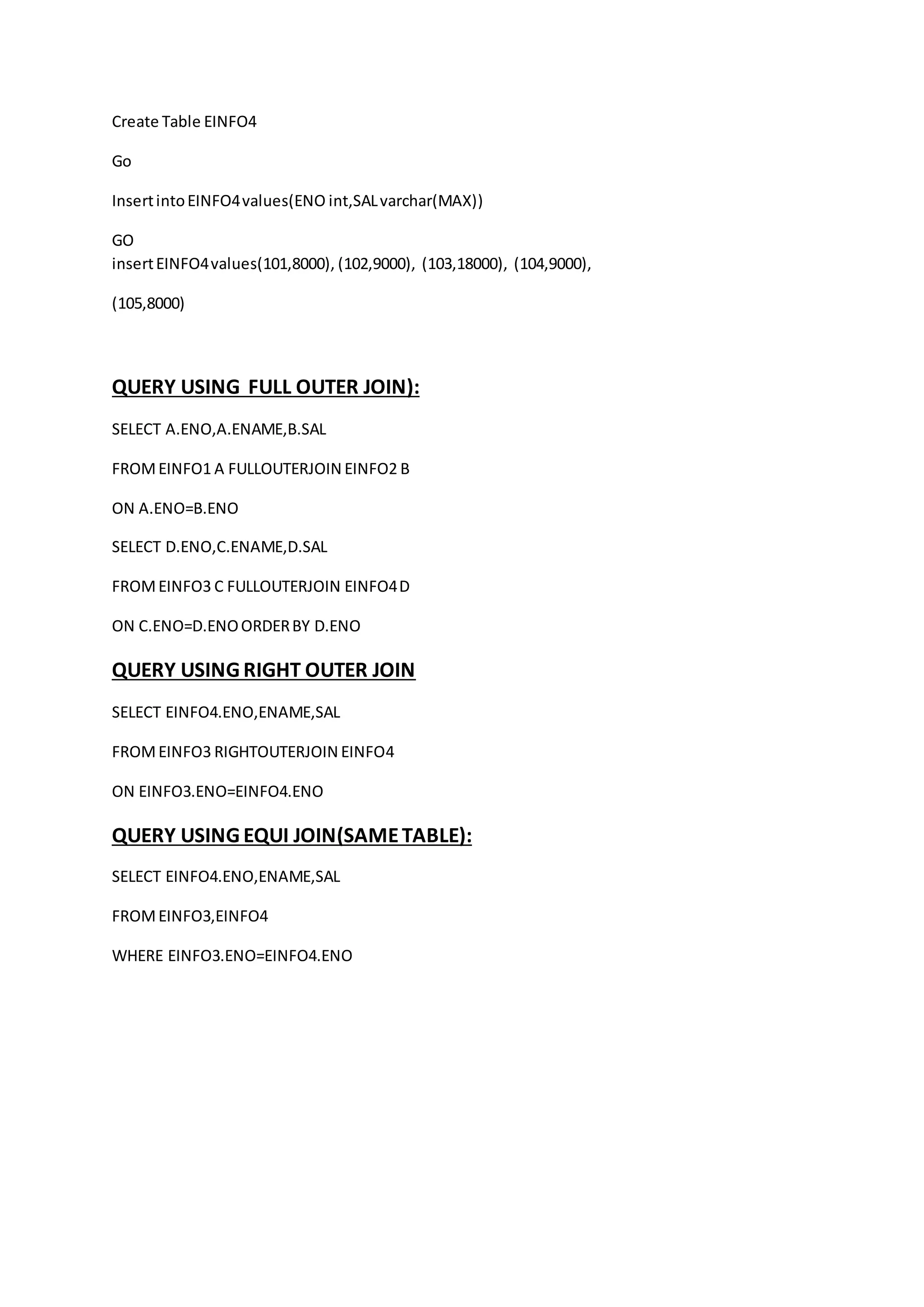 Create Table EINFO4 
Go 
Insert into EINFO4 values(ENO int,SAL varchar(MAX)) 
GO 
insert EINFO4 values(101,8000), (102,9000), (103,18000), (104,9000), 
(105,8000) 
QUERY USING FULL OUTER JOIN): 
SELECT A.ENO,A.ENAME,B.SAL 
FROM EINFO1 A FULLOUTERJOIN EINFO2 B 
ON A.ENO=B.ENO 
SELECT D.ENO,C.ENAME,D.SAL 
FROM EINFO3 C FULLOUTERJOIN EINFO4 D 
ON C.ENO=D.ENO ORDER BY D.ENO 
QUERY USING RIGHT OUTER JOIN 
SELECT EINFO4.ENO,ENAME,SAL 
FROM EINFO3 RIGHTOUTERJOIN EINFO4 
ON EINFO3.ENO=EINFO4.ENO 
QUERY USING EQUI JOIN(SAME TABLE): 
SELECT EINFO4.ENO,ENAME,SAL 
FROM EINFO3,EINFO4 
WHERE EINFO3.ENO=EINFO4.ENO 
