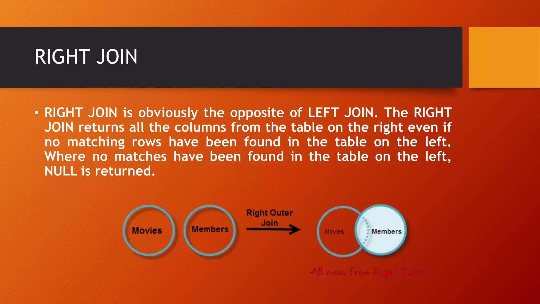 RIGHT JOIN
• RIGHT JOIN is obviously the opposite of LEFT JOIN. The RIGHT
JOIN returns all the columns from the table on the right even if
no matching rows have been found in the table on the left.
Where no matches have been found in the table on the left,
NULL is returned.
 