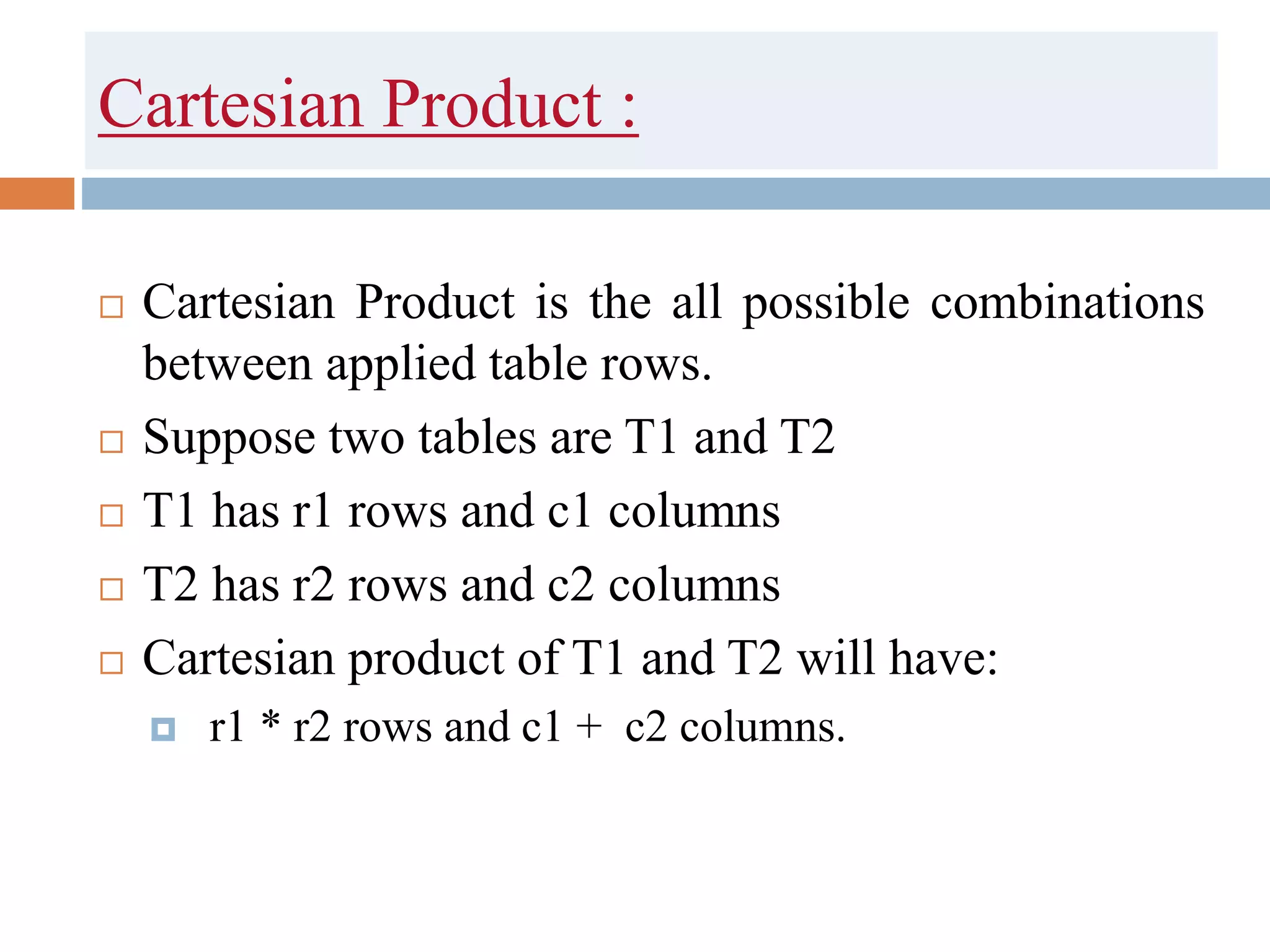 Cartesian Product :
 Cartesian Product is the all possible combinations
between applied table rows.
 Suppose two tables are T1 and T2
 T1 has r1 rows and c1 columns
 T2 has r2 rows and c2 columns
 Cartesian product of T1 and T2 will have:
 r1 * r2 rows and c1 + c2 columns.
 