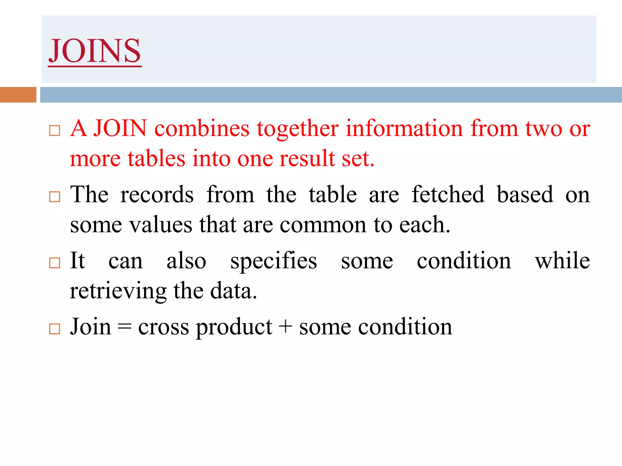 JOINS
 A JOIN combines together information from two or
more tables into one result set.
 The records from the table are fetched based on
some values that are common to each.
 It can also specifies some condition while
retrieving the data.
 Join = cross product + some condition
 