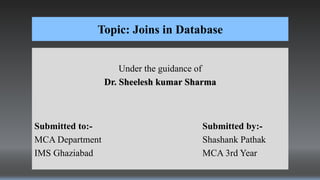 Topic: Joins in Database
Under the guidance of
Dr. Sheelesh kumar Sharma
Submitted to:- Submitted by:-
MCA Department Shashank Pathak
IMS Ghaziabad MCA 3rd Year
 