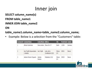 Inner join
SELECT column_name(s)
FROM table_name1
INNER JOIN table_name2
ON
table_name1.column_name=table_name2.column_name;
• Example: Below is a selection from the "Customers" table:
 