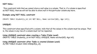 NOT NULL:
This constraint tells that we cannot store a null value in a column. That is, if a column is specified
as NOT NULL then we will not be able to store null in this particular column any more.
Example using NOT NULL constraint
CREATE TABLE Student(s_id int NOT NULL, Name varchar(60), Age int);
UNIQUE:
This constraint when specified with a column, tells that all the values in the column must be unique. That
is, the values in any row of a column must not be repeated.
Using UNIQUE constraint when creating a Table (Table Level)
CREATE TABLE Student(s_id int NOT NULL UNIQUE, Name varchar(60), Age int);
Using UNIQUE constraint after Table is created (Column Level)
ALTER TABLE Student ADD UNIQUE(s_id);
 