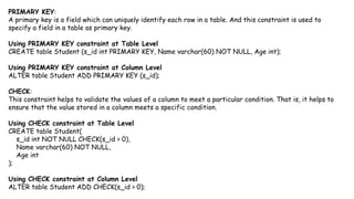 PRIMARY KEY:
A primary key is a field which can uniquely identify each row in a table. And this constraint is used to
specify a field in a table as primary key.
Using PRIMARY KEY constraint at Table Level
CREATE table Student (s_id int PRIMARY KEY, Name varchar(60) NOT NULL, Age int);
Using PRIMARY KEY constraint at Column Level
ALTER table Student ADD PRIMARY KEY (s_id);
CHECK:
This constraint helps to validate the values of a column to meet a particular condition. That is, it helps to
ensure that the value stored in a column meets a specific condition.
Using CHECK constraint at Table Level
CREATE table Student(
s_id int NOT NULL CHECK(s_id > 0),
Name varchar(60) NOT NULL,
Age int
);
Using CHECK constraint at Column Level
ALTER table Student ADD CHECK(s_id > 0);
 