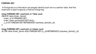 FOREIGN KEY:
A Foreign key is a field which can uniquely identify each row in a another table. And this
constraint is used to specify a field as Foreign key.
Using FOREIGN KEY constraint at Table Level
CREATE table Order_Detail(
order_id int PRIMARY KEY,
order_name varchar(60) NOT NULL,
c_id int FOREIGN KEY REFERENCES Customer_Detail(c_id)
);
Using FOREIGN KEY constraint at Column Level
ALTER table Order_Detail ADD FOREIGN KEY (c_id) REFERENCES Customer_Detail(c_id)
 