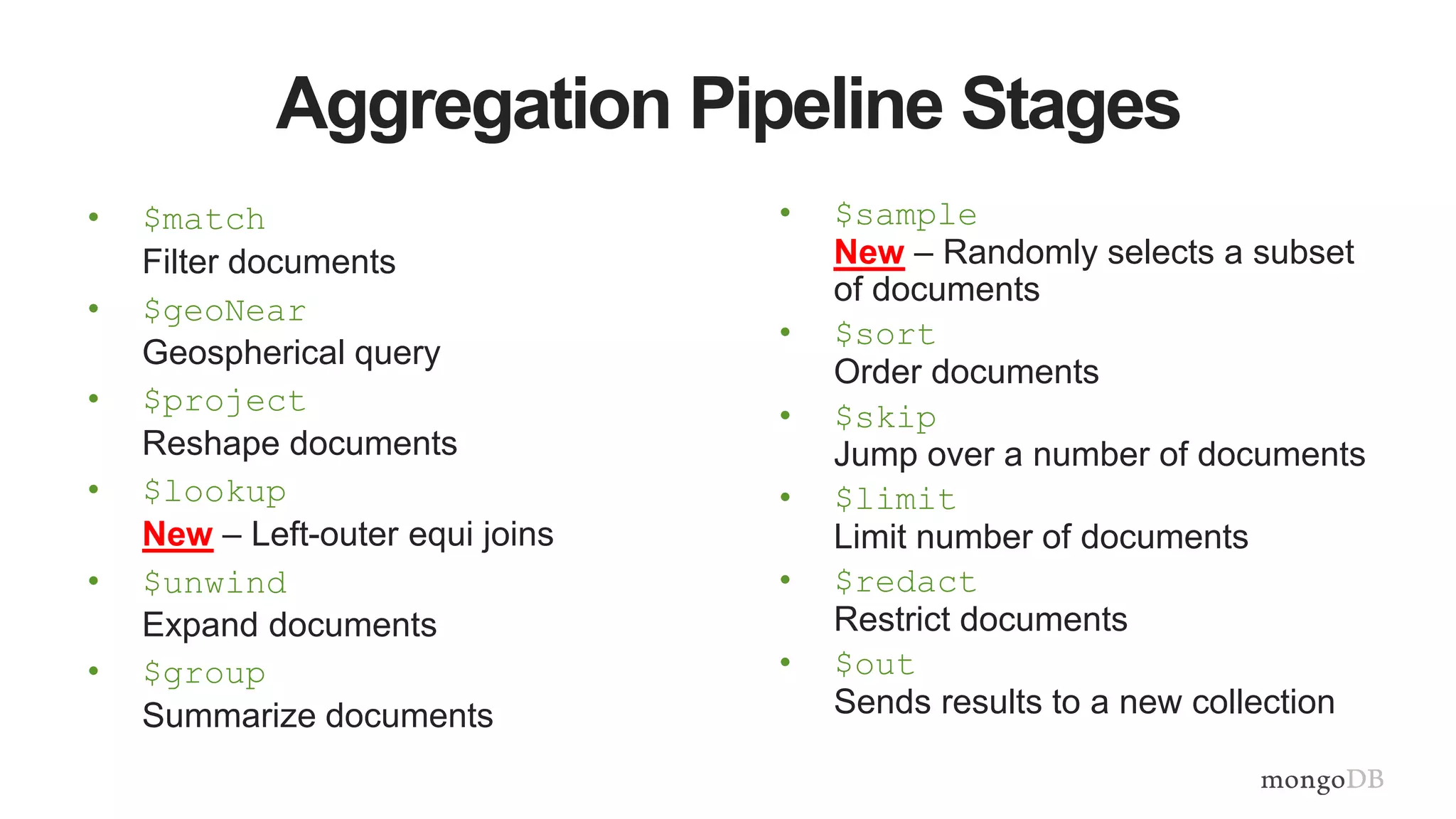Aggregation Pipeline Stages
• $match
Filter documents
• $geoNear
Geospherical query
• $project
Reshape documents
• $lookup
New – Left-outer equi joins
• $unwind
Expand documents
• $group
Summarize documents
• $sample
New – Randomly selects a subset
of documents
• $sort
Order documents
• $skip
Jump over a number of documents
• $limit
Limit number of documents
• $redact
Restrict documents
• $out
Sends results to a new collection
 
