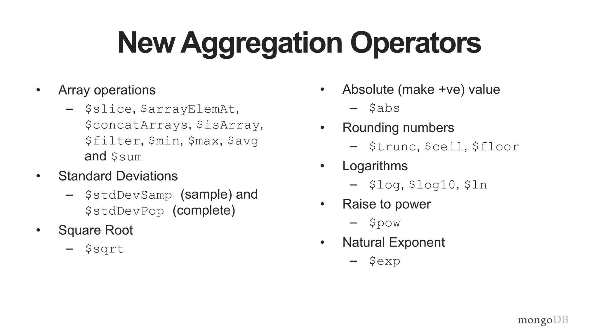 New Aggregation Operators
• Array operations
– $slice, $arrayElemAt,
$concatArrays, $isArray,
$filter, $min, $max, $avg
and $sum
• Standard Deviations
– $stdDevSamp (sample) and
$stdDevPop (complete)
• Square Root
– $sqrt
• Absolute (make +ve) value
– $abs
• Rounding numbers
– $trunc, $ceil, $floor
• Logarithms
– $log, $log10, $ln
• Raise to power
– $pow
• Natural Exponent
– $exp
 
