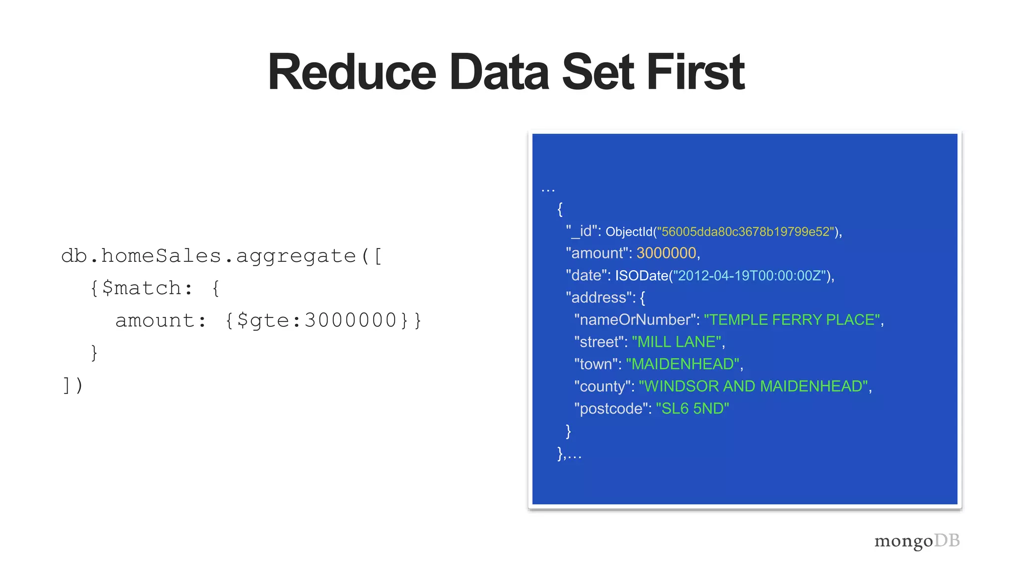Reduce Data Set First
db.homeSales.aggregate([
{$match: {
amount: {$gte:3000000}}
}
])
…
{
"_id": ObjectId("56005dda80c3678b19799e52"),
"amount": 3000000,
"date": ISODate("2012-04-19T00:00:00Z"),
"address": {
"nameOrNumber": "TEMPLE FERRY PLACE",
"street": "MILL LANE",
"town": "MAIDENHEAD",
"county": "WINDSOR AND MAIDENHEAD",
"postcode": "SL6 5ND"
}
},…
 