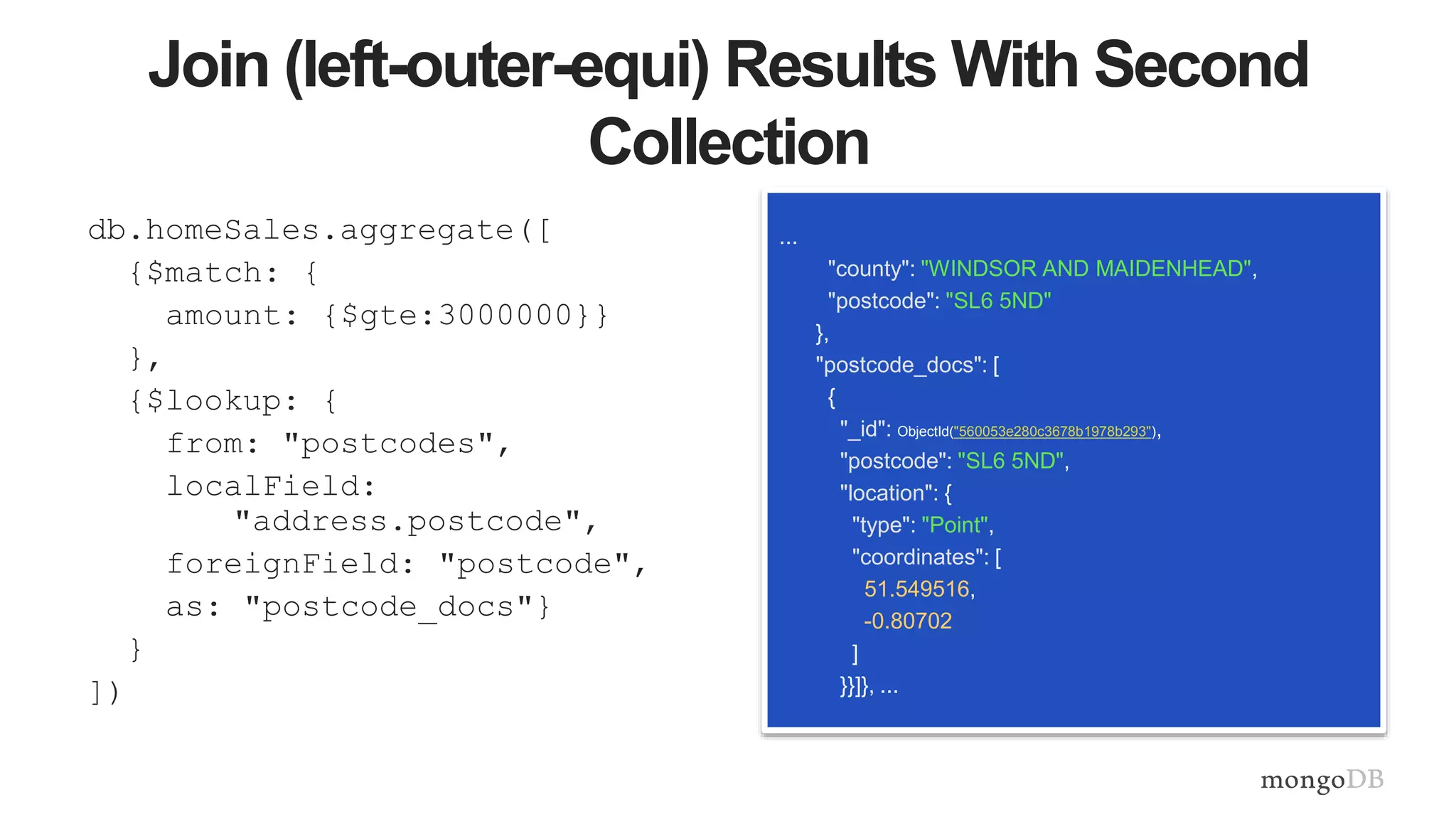 Join (left-outer-equi) Results With Second
Collection
db.homeSales.aggregate([
{$match: {
amount: {$gte:3000000}}
},
{$lookup: {
from: "postcodes",
localField:
"address.postcode",
foreignField: "postcode",
as: "postcode_docs"}
}
])
...
"county": "WINDSOR AND MAIDENHEAD",
"postcode": "SL6 5ND"
},
"postcode_docs": [
{
"_id": ObjectId("560053e280c3678b1978b293"),
"postcode": "SL6 5ND",
"location": {
"type": "Point",
"coordinates": [
51.549516,
-0.80702
]
}}]}, ...
 