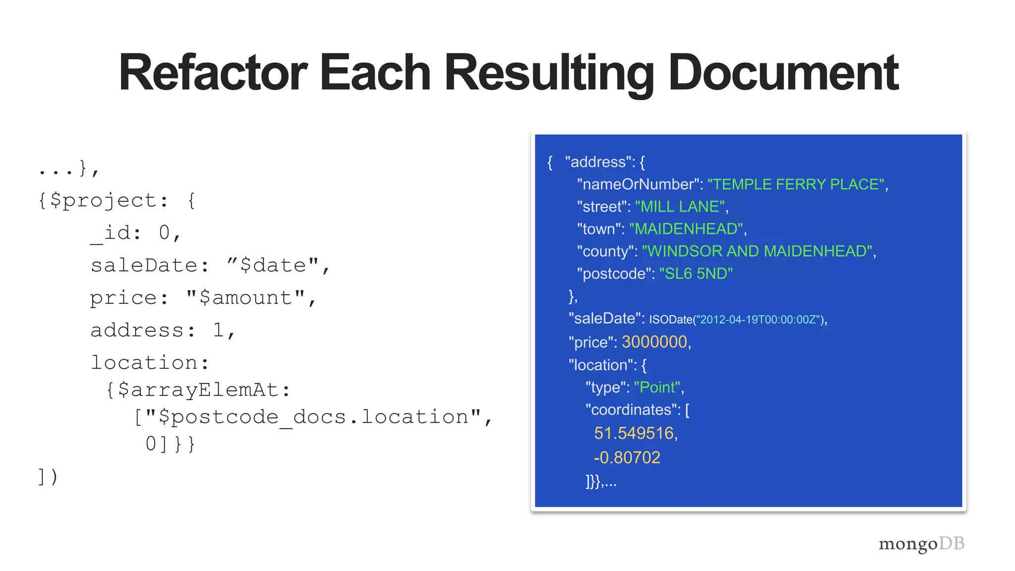 Refactor Each Resulting Document
...},
{$project: {
_id: 0,
saleDate: ”$date",
price: "$amount",
address: 1,
location:
{$arrayElemAt:
["$postcode_docs.location",
0]}}
])
{ "address": {
"nameOrNumber": "TEMPLE FERRY PLACE",
"street": "MILL LANE",
"town": "MAIDENHEAD",
"county": "WINDSOR AND MAIDENHEAD",
"postcode": "SL6 5ND"
},
"saleDate": ISODate("2012-04-19T00:00:00Z"),
"price": 3000000,
"location": {
"type": "Point",
"coordinates": [
51.549516,
-0.80702
]}},...
 