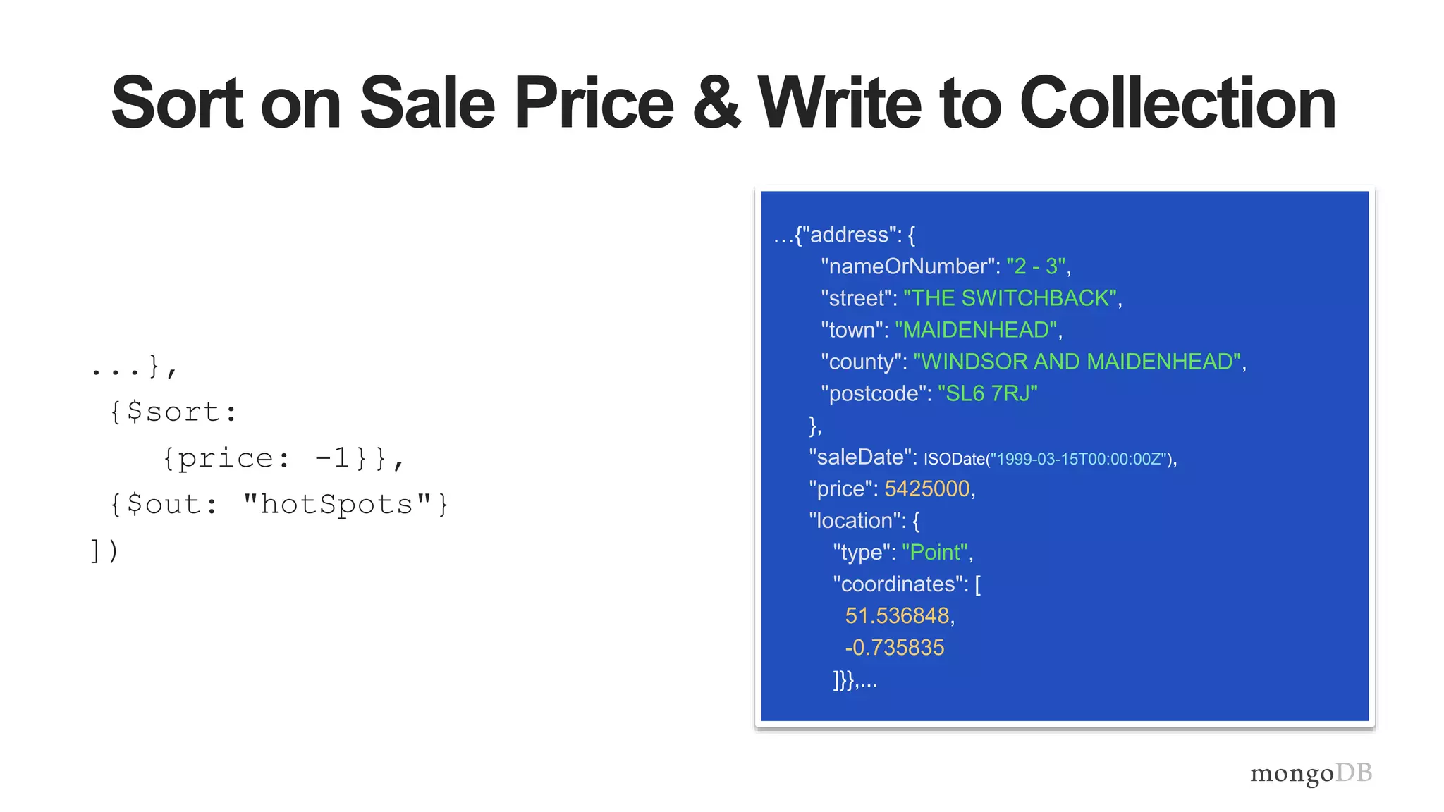 Sort on Sale Price & Write to Collection
...},
{$sort:
{price: -1}},
{$out: "hotSpots"}
])
…{"address": {
"nameOrNumber": "2 - 3",
"street": "THE SWITCHBACK",
"town": "MAIDENHEAD",
"county": "WINDSOR AND MAIDENHEAD",
"postcode": "SL6 7RJ"
},
"saleDate": ISODate("1999-03-15T00:00:00Z"),
"price": 5425000,
"location": {
"type": "Point",
"coordinates": [
51.536848,
-0.735835
]}},...
 