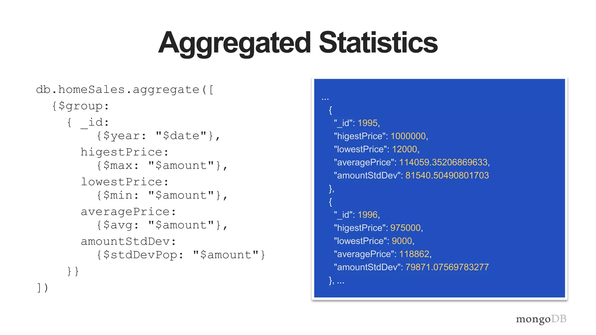 Aggregated Statistics
db.homeSales.aggregate([
{$group:
{ _id:
{$year: "$date"},
higestPrice:
{$max: "$amount"},
lowestPrice:
{$min: "$amount"},
averagePrice:
{$avg: "$amount"},
amountStdDev:
{$stdDevPop: "$amount"}
}}
])
...
{
"_id": 1995,
"higestPrice": 1000000,
"lowestPrice": 12000,
"averagePrice": 114059.35206869633,
"amountStdDev": 81540.50490801703
},
{
"_id": 1996,
"higestPrice": 975000,
"lowestPrice": 9000,
"averagePrice": 118862,
"amountStdDev": 79871.07569783277
}, ...
 