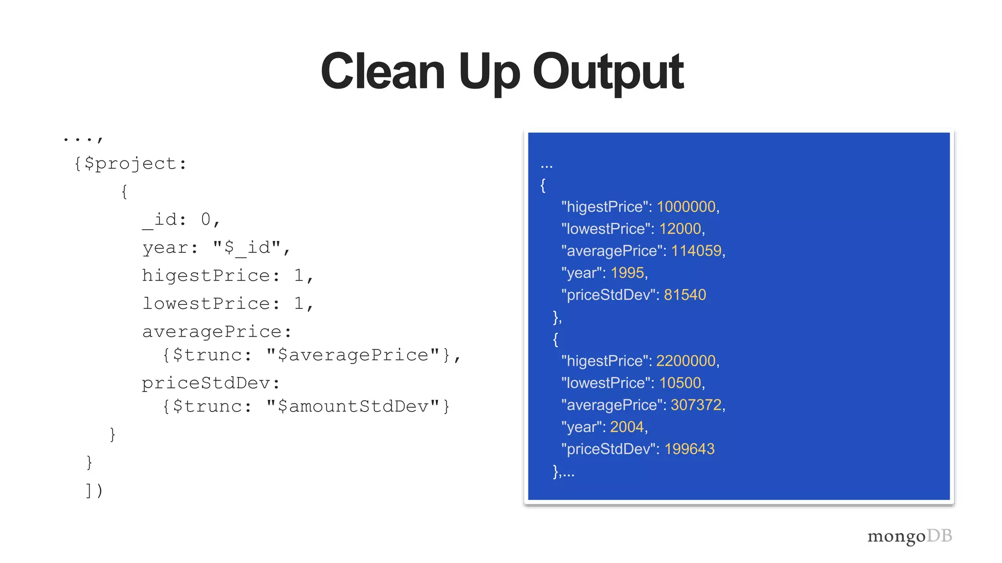 Clean Up Output
...,
{$project:
{
_id: 0,
year: "$_id",
higestPrice: 1,
lowestPrice: 1,
averagePrice:
{$trunc: "$averagePrice"},
priceStdDev:
{$trunc: "$amountStdDev"}
}
}
])
...
{
"higestPrice": 1000000,
"lowestPrice": 12000,
"averagePrice": 114059,
"year": 1995,
"priceStdDev": 81540
},
{
"higestPrice": 2200000,
"lowestPrice": 10500,
"averagePrice": 307372,
"year": 2004,
"priceStdDev": 199643
},...
 