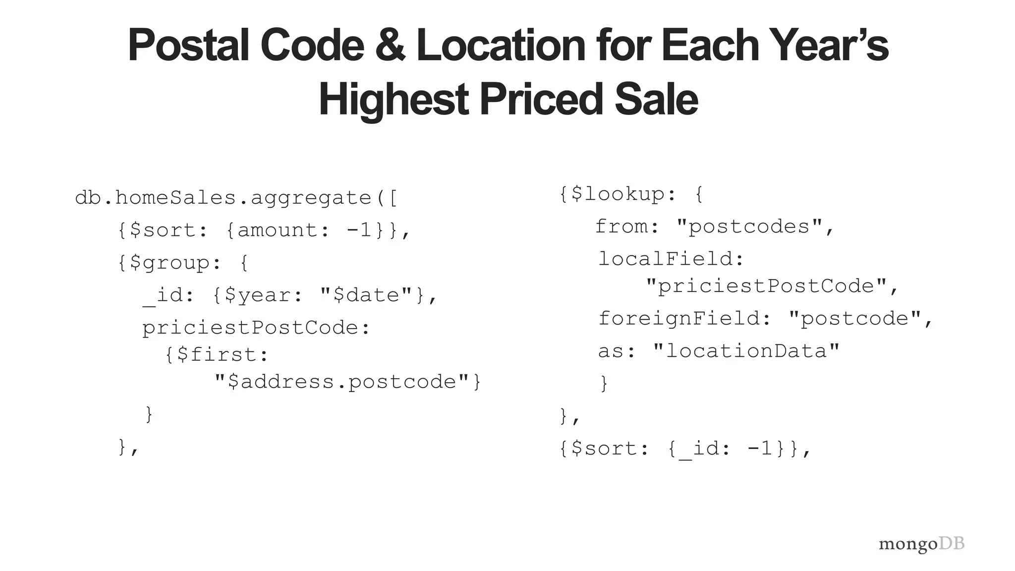 Postal Code & Location for Each Year’s
Highest Priced Sale
db.homeSales.aggregate([
{$sort: {amount: -1}},
{$group: {
_id: {$year: "$date"},
priciestPostCode:
{$first:
"$address.postcode"}
}
},
{$lookup: {
from: "postcodes",
localField:
"priciestPostCode",
foreignField: "postcode",
as: "locationData"
}
},
{$sort: {_id: -1}},
 