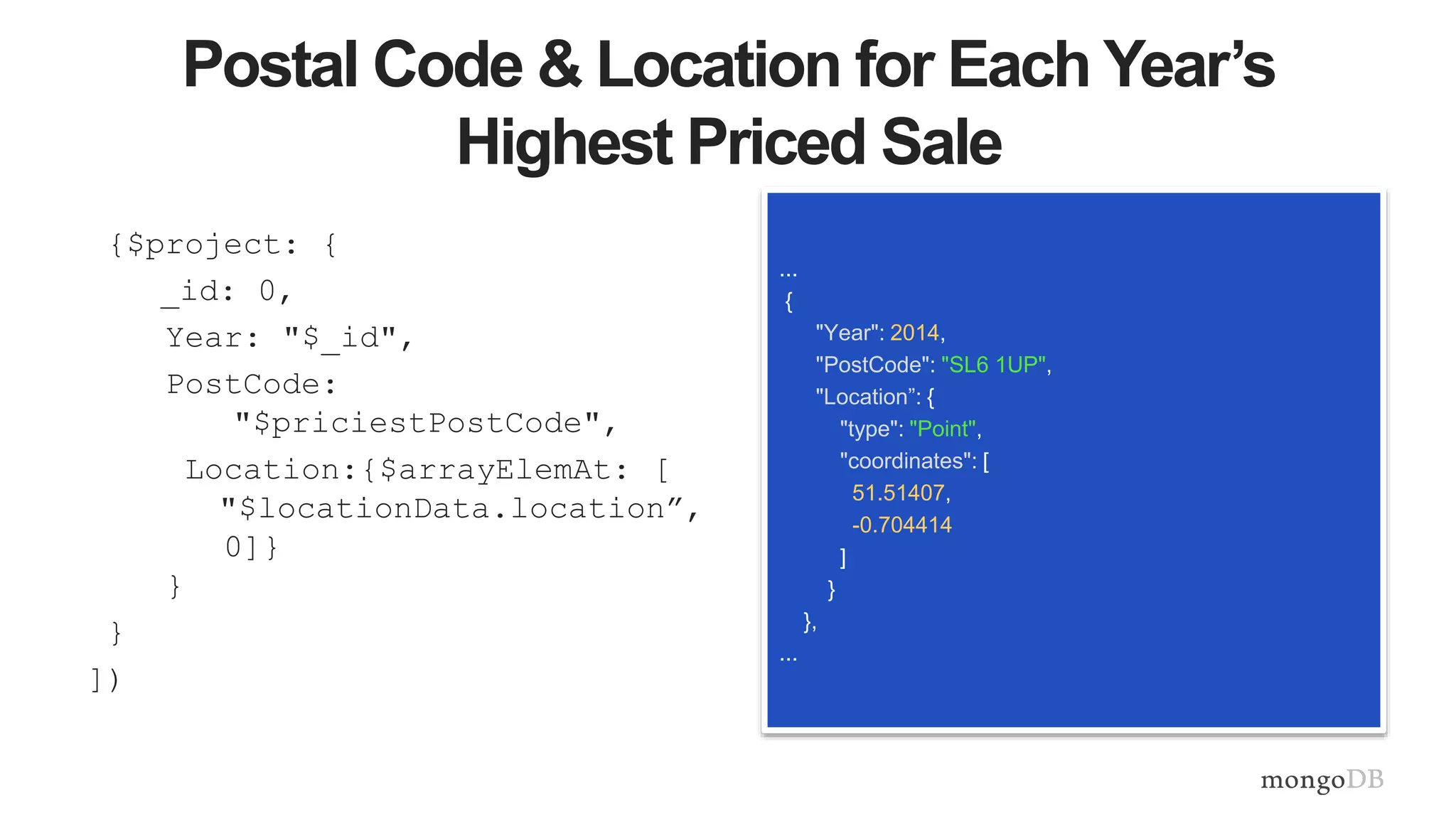 Postal Code & Location for Each Year’s
Highest Priced Sale
{$project: {
_id: 0,
Year: "$_id",
PostCode:
"$priciestPostCode",
Location:{$arrayElemAt: [
"$locationData.location”,
0]}
}
}
])
...
{
"Year": 2014,
"PostCode": "SL6 1UP",
"Location”: {
"type": "Point",
"coordinates": [
51.51407,
-0.704414
]
}
},
...
 