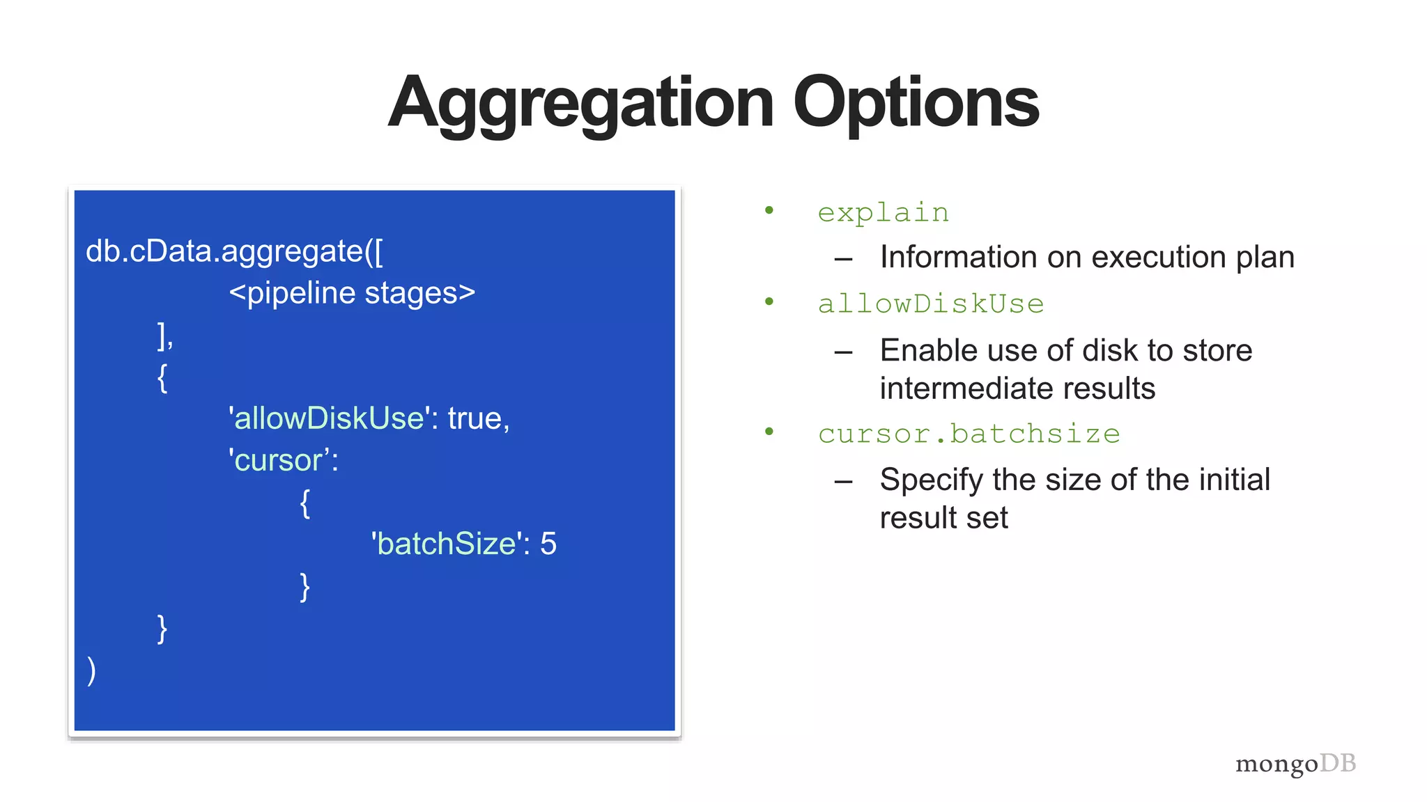 Aggregation Options
db.cData.aggregate([
<pipeline stages>
],
{
'allowDiskUse': true,
'cursor’:
{
'batchSize': 5
}
}
)
• explain
– Information on execution plan
• allowDiskUse
– Enable use of disk to store
intermediate results
• cursor.batchsize
– Specify the size of the initial
result set
 
