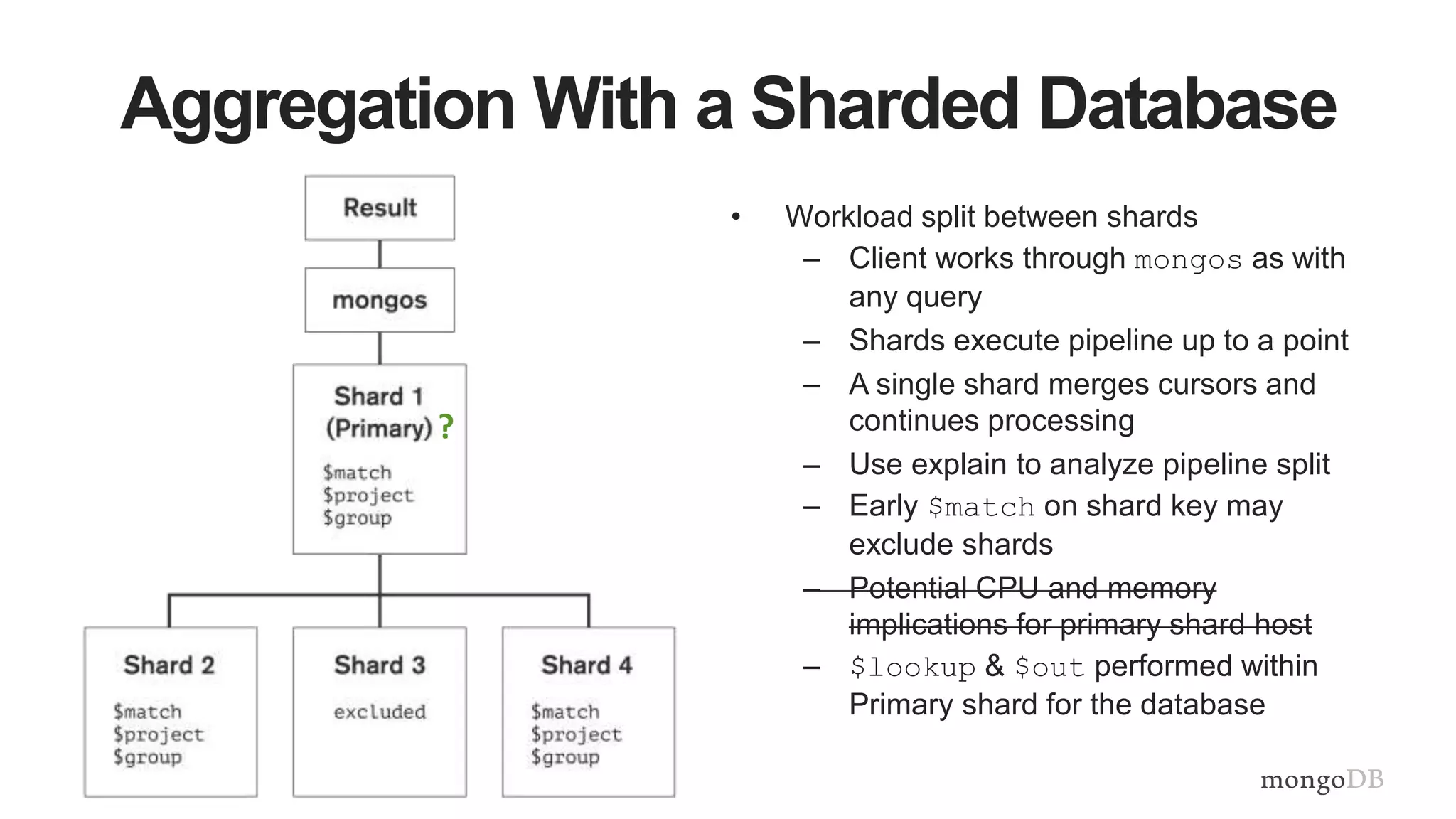 Aggregation With a Sharded Database
• Workload split between shards
– Client works through mongos as with
any query
– Shards execute pipeline up to a point
– A single shard merges cursors and
continues processing
– Use explain to analyze pipeline split
– Early $match on shard key may
exclude shards
– Potential CPU and memory
implications for primary shard host
– $lookup & $out performed within
Primary shard for the database
?
 