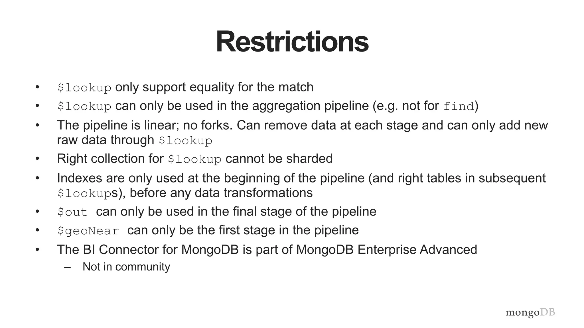 Restrictions
• $lookup only support equality for the match
• $lookup can only be used in the aggregation pipeline (e.g. not for find)
• The pipeline is linear; no forks. Can remove data at each stage and can only add new
raw data through $lookup
• Right collection for $lookup cannot be sharded
• Indexes are only used at the beginning of the pipeline (and right tables in subsequent
$lookups), before any data transformations
• $out can only be used in the final stage of the pipeline
• $geoNear can only be the first stage in the pipeline
• The BI Connector for MongoDB is part of MongoDB Enterprise Advanced
– Not in community
 