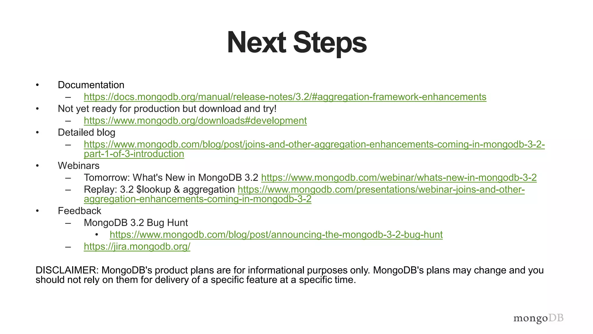 Next Steps
• Documentation
– https://docs.mongodb.org/manual/release-notes/3.2/#aggregation-framework-enhancements
• Not yet ready for production but download and try!
– https://www.mongodb.org/downloads#development
• Detailed blog
– https://www.mongodb.com/blog/post/joins-and-other-aggregation-enhancements-coming-in-mongodb-3-2-
part-1-of-3-introduction
• Webinars
– Tomorrow: What's New in MongoDB 3.2 https://www.mongodb.com/webinar/whats-new-in-mongodb-3-2
– Replay: 3.2 $lookup & aggregation https://www.mongodb.com/presentations/webinar-joins-and-other-
aggregation-enhancements-coming-in-mongodb-3-2
• Feedback
– MongoDB 3.2 Bug Hunt
• https://www.mongodb.com/blog/post/announcing-the-mongodb-3-2-bug-hunt
– https://jira.mongodb.org/
DISCLAIMER: MongoDB's product plans are for informational purposes only. MongoDB's plans may change and you
should not rely on them for delivery of a specific feature at a specific time.
 