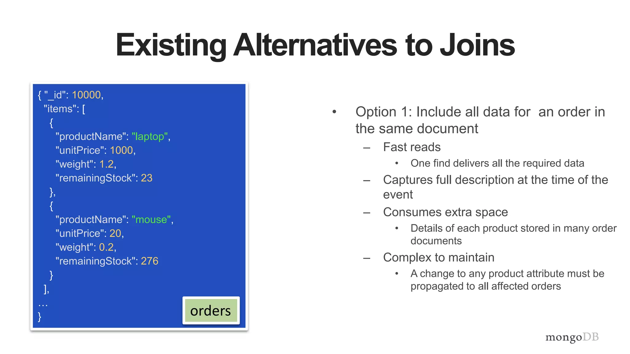 Existing Alternatives to Joins
{ "_id": 10000,
"items": [
{
"productName": "laptop",
"unitPrice": 1000,
"weight": 1.2,
"remainingStock": 23
},
{
"productName": "mouse",
"unitPrice": 20,
"weight": 0.2,
"remainingStock": 276
}
],
…
}
• Option 1: Include all data for an order in
the same document
– Fast reads
• One find delivers all the required data
– Captures full description at the time of the
event
– Consumes extra space
• Details of each product stored in many order
documents
– Complex to maintain
• A change to any product attribute must be
propagated to all affected orders
orders
 
