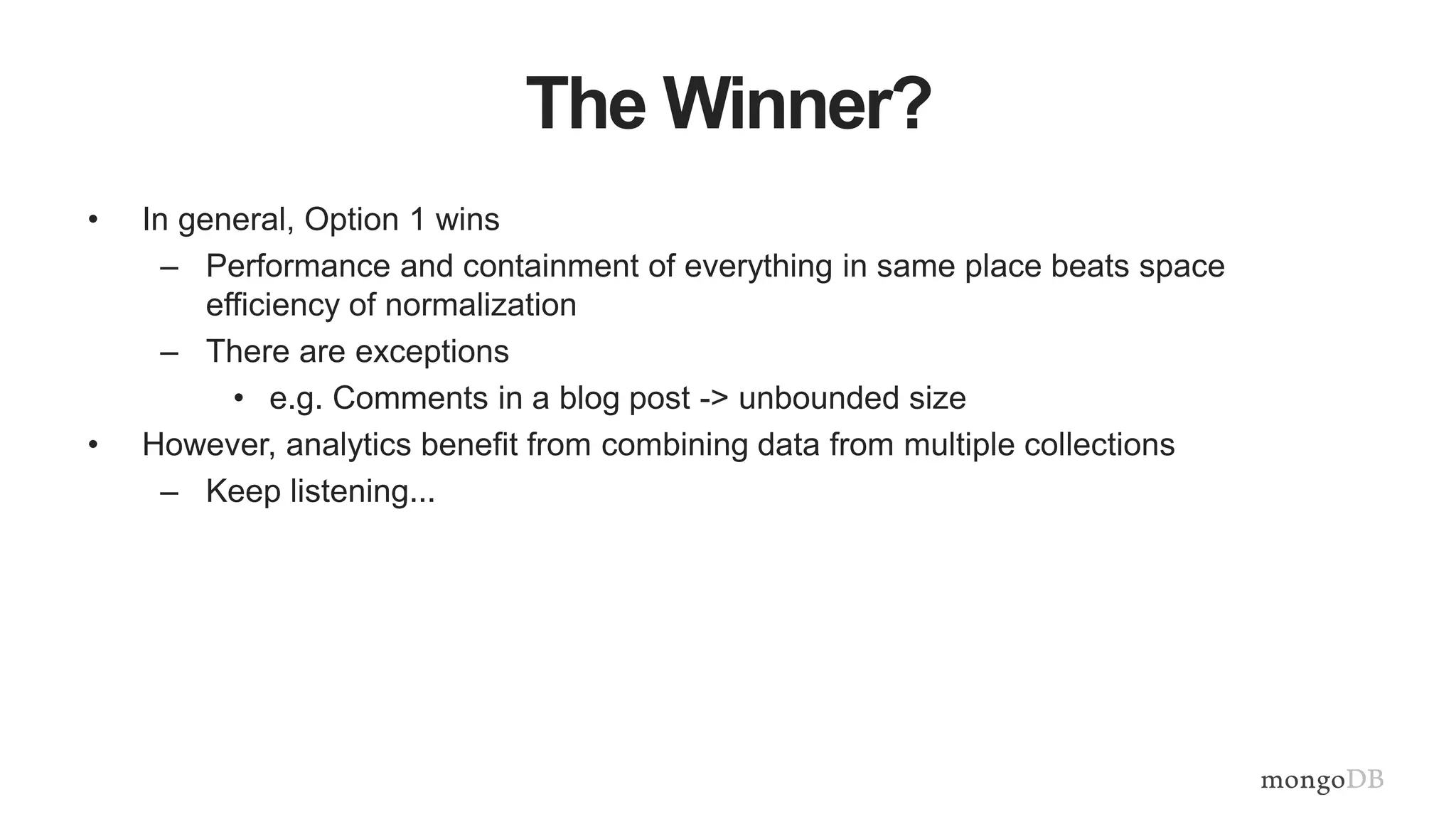 The Winner?
• In general, Option 1 wins
– Performance and containment of everything in same place beats space
efficiency of normalization
– There are exceptions
• e.g. Comments in a blog post -> unbounded size
• However, analytics benefit from combining data from multiple collections
– Keep listening...
 