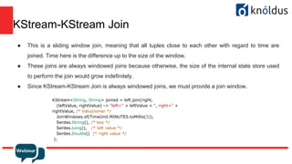 KStream-KStream Join
● This is a sliding window join, meaning that all tuples close to each other with regard to time are
joined. Time here is the difference up to the size of the window.
● These joins are always windowed joins because otherwise, the size of the internal state store used
to perform the join would grow indefinitely.
● Since KStream-KStream Join is always windowed joins, we must provide a join window.
KStream<String, String> joined = left.join(right,
(leftValue, rightValue) -> "left=" + leftValue + ", right=" +
rightValue, /* ValueJoiner */
JoinWindows.of(TimeUnit.MINUTES.toMillis(5)),
Serdes.String(), /* key */
Serdes.Long(), /* left value */
Serdes.Double() /* right value */
);
 