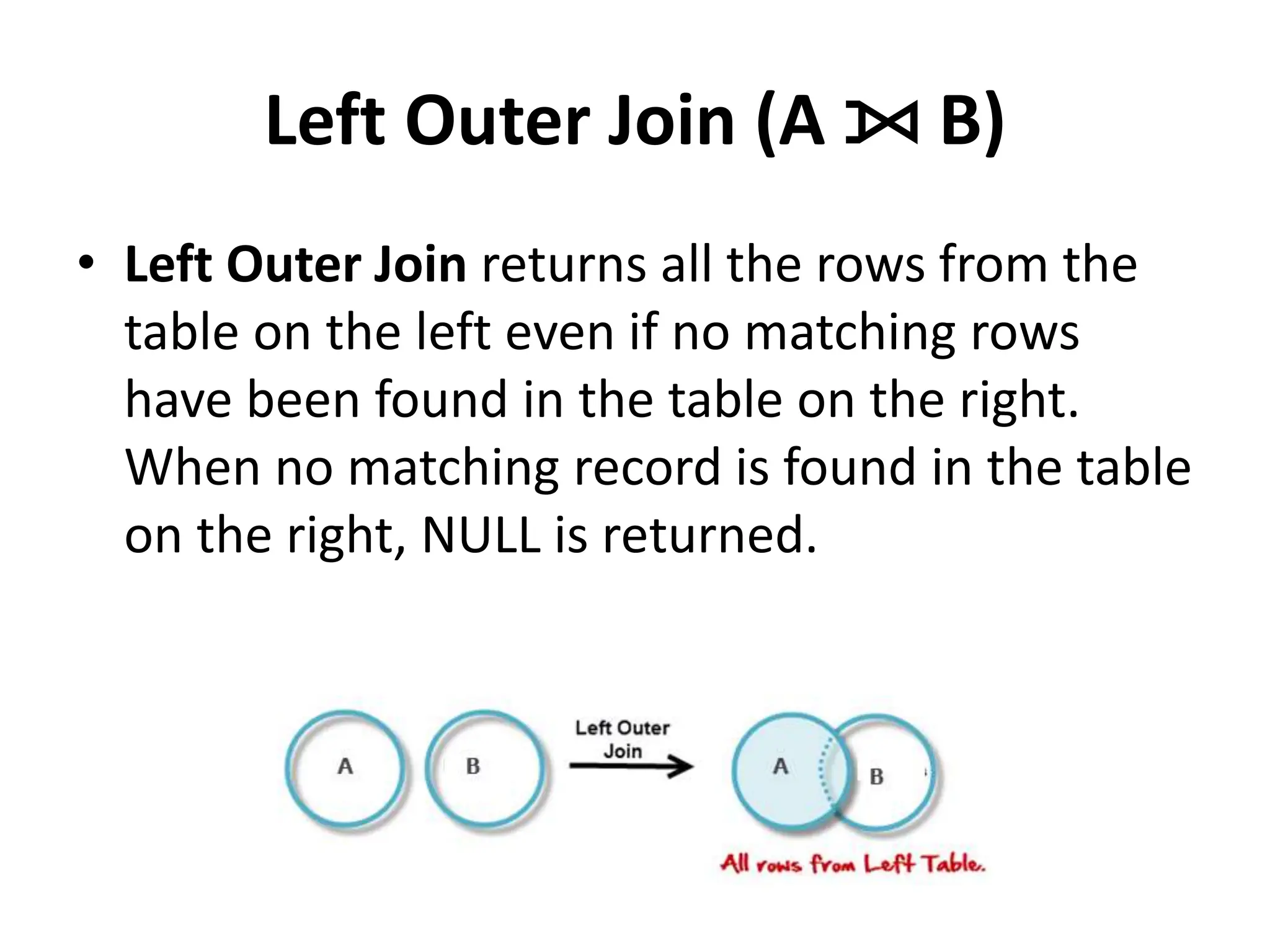 Left Outer Join (A ⟕ B)
• Left Outer Join returns all the rows from the
table on the left even if no matching rows
have been found in the table on the right.
When no matching record is found in the table
on the right, NULL is returned.
 