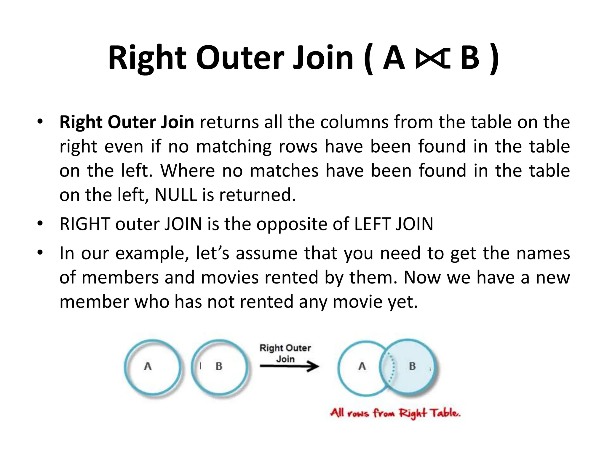 Right Outer Join ( A ⟖ B )
• Right Outer Join returns all the columns from the table on the
right even if no matching rows have been found in the table
on the left. Where no matches have been found in the table
on the left, NULL is returned.
• RIGHT outer JOIN is the opposite of LEFT JOIN
• In our example, let’s assume that you need to get the names
of members and movies rented by them. Now we have a new
member who has not rented any movie yet.
 