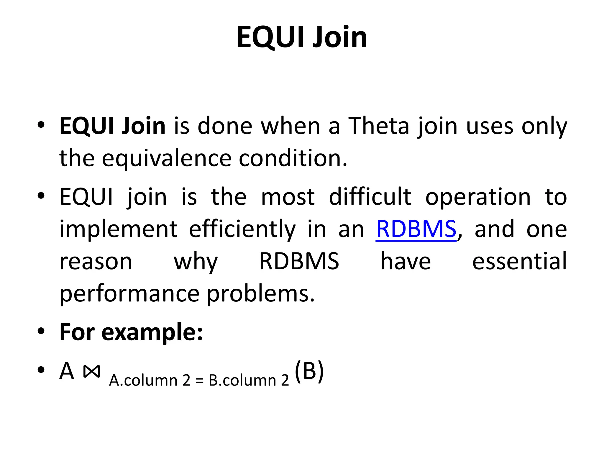EQUI Join
• EQUI Join is done when a Theta join uses only
the equivalence condition.
• EQUI join is the most difficult operation to
implement efficiently in an RDBMS, and one
reason why RDBMS have essential
performance problems.
• For example:
• A ⋈ A.column 2 = B.column 2 (B)
 